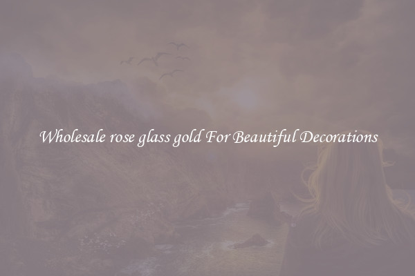 Wholesale rose glass gold For Beautiful Decorations